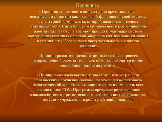  Принципы:  - Принцип системности опирается на представление о психическом развитии как о сложной функциональной системе, структурной компоненты, которой находятся в тесном взаимодействии. Системность и комплексность коррекционной работы реализуются в учебном процессе благодаря системе повторения усвоенных навыков, опоры на уже имеющиеся знания и умения, что обеспечивает поступательное психическое развитие.   - Принцип развития предполагает выделение в процессе коррекционной работы тех задач, которые находятся в зоне ближайшего развития ребенка.   - Принцип комплексности предполагает, что устранение психических нарушений должно носить медико-психолого-педагогический характер, т.е. опираться на взаимосвязь всех специалистов ГОУ. Программа предусматривает полное взаимодействие и преемственность действий всех специалистов детского учреждения и родителей дошкольников.    