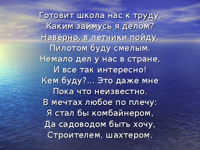 Готовит школа нас к труду. Каким займусь я делом? Наверно, в летчики пойду, Пилотом буду смелым. Немало дел у нас в стране, И все так интересно! Кем буду?... Это даже мне Пока что неизвестно. В мечтах любое по плечу: Я стал бы комбайнером, Да садоводом быть хочу, Строителем, шахтером.