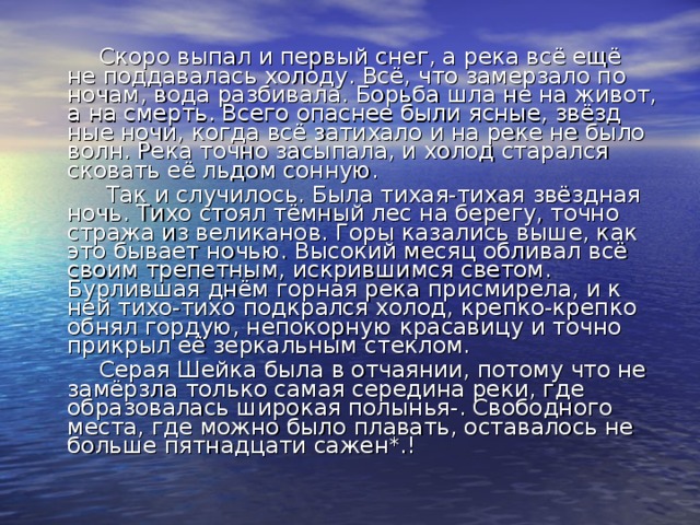 Скоро выпал и первый снег, а река всё ещё не поддавалась холоду. Всё, что замерзало по ночам, вода разбивала. Борьба шла не на живот, а на смерть. Всего опаснее были ясные, звёзд­ные ночи, когда всё затихало и на реке не было волн. Река точно засыпала, и холод старался сковать её льдом сонную.  Так и случилось. Была тихая-тихая звёздная ночь. Тихо стоял тёмный лес на берегу, точно стража из великанов. Горы казались выше, как это бывает ночью. Высокий месяц обли­вал всё своим трепетным, искрившимся светом. Бурлившая днём горная река присмирела, и к ней тихо-тихо подкрался холод, крепко-крепко обнял гордую, непокорную красавицу и точно прикрыл её зеркальным стеклом.  Серая Шейка была в отчаянии, потому что не замёрзла только самая середина реки, где образовалась широкая полы­нья-. Свободного места, где можно было плавать, оставалось не больше пятнадцати сажен*.!