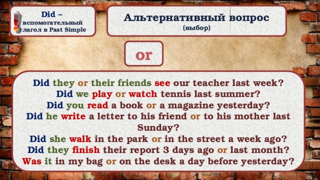 Альтернативный вопрос (выбор) Did –  вспомогательный глагол в Past Simple or Did they or their friends  see our teacher last week? Did we  play or  watch tennis last summer? Did you  read a book or  a magazine yesterday? Did he  write a letter to his friend or  to  his mother last Sunday? Did she  walk in the park or  in the street a week ago? Did they  finish their report 3 days ago or  last month? Was it in my bag or on the desk a day before yesterday? 