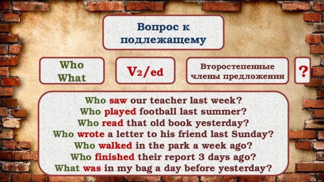 Вопрос к подлежащему V 2 / ed ? Who Второстепенные члены предложения What Who  saw our teacher last week? Who  played football last summer? Who  read that old book yesterday? Who  wrote a letter to his friend last Sunday? Who  walked in the park a week ago? Who  finished their report 3 days ago? What  was in my bag a day before yesterday? 
