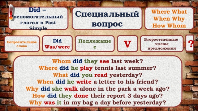 Специальный вопрос Did –  вспомогательный Where What When Why глагол в Past Simple How Whom ? Did V Was/were Второстепенные члены предложения Подлежащее Вопросительное слово Whom did they  see last week? Where did he  play tennis last summer? What did you  read yesterday? When did he  write a letter to his friend? Why did she  walk alone in the park a week ago? How did they  done their report 3 days ago? Why was it in my bag a day before yesterday? 