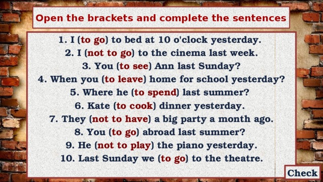 Open the brackets and complete the sentences 1. I ( to go ) to bed at 10 o'clock yesterday. 2. I ( not to go ) to the cinema last week.  3. You ( to see ) Ann last Sunday? 4. When you ( to leave ) home for school yesterday? 5. Where he ( to spend ) last summer? 6. Kate ( to cook ) dinner yesterday. 7. They ( not  to have ) a big party a month ago. 8. You ( to go ) abroad last summer? 9. He ( not to play ) the piano yesterday. 10. Last Sunday we ( to go ) to the theatre.  Check 