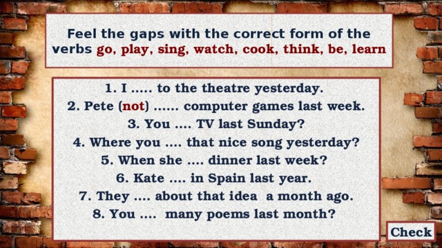 Feel the gaps with the correct form of the verbs go, play, sing, watch, cook, think, be, learn 1. I ….. to the theatre yesterday. 2. Pete ( not ) …… computer games last week.  3. You …. TV last Sunday? 4. Where you …. that nice song yesterday? 5. When she …. dinner last week? 6. Kate …. in Spain last year. 7. They …. about that idea a month ago. 8. You …. many poems last month? Check 