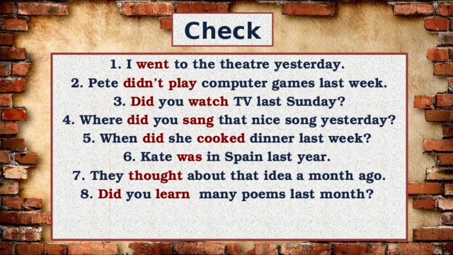 Check 1. I went to the theatre yesterday. 2. Pete didn’t play computer games last week.  3. Did you watch TV last Sunday? 4. Where did you sang that nice song yesterday? 5. When did she cooked dinner last week? 6. Kate was in Spain last year. 7. They thought about that idea a month ago. 8. Did you learn many poems last month? 
