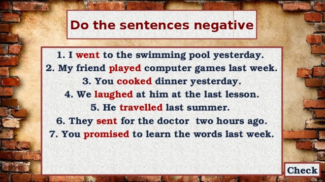 Do the sentences negative 1. I went to the swimming pool yesterday. 2. My friend played computer games last week. 3. You cooked dinner yesterday. 4. We laughed at him at the last lesson. 5. He travelled last summer. 6. They sent for the doctor two hours ago. 7. You promised to learn the words last week. Check 