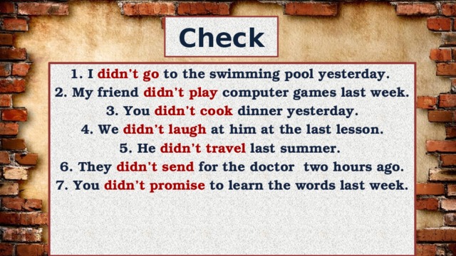 Check 1. I didn’t go to the swimming pool yesterday. 2. My friend didn’t  play computer games last week. 3. You didn’t  cook dinner yesterday. 4. We didn’t  laugh at him at the last lesson. 5. He didn’t  travel last summer. 6. They didn’t  send for the doctor two hours ago. 7. You didn’t  promise to learn the words last week. 