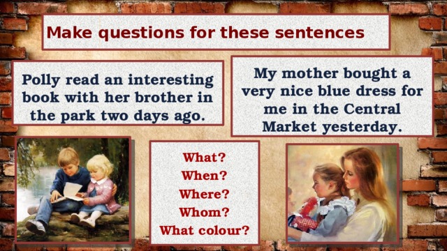 Make questions for these sentences My mother bought a very nice blue dress for me in the Central Market yesterday. Polly read an interesting book with her brother in the park two days ago. What? When? Where? Whom? What colour? 