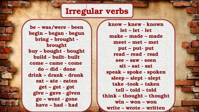 Irregular verbs know – knew - known be – was/were - been let – let - let begin – began - begun bring – brought - brought make – made – made buy – bought - bought meet – met – met put – put- put build – built- built come – came - come read – read - read see – saw - seen do – did - done drink – drank - drunk sit – sat - sat speak – spoke - spoken eat – ate - eaten get – got - got sleep – slept - slept give – gave - given take -took – taken go – went - gone tell – told – told have – had - had think – thought – thought win – won – won write – wrote – written 