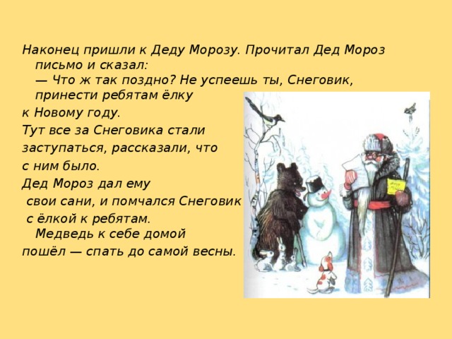 Наконец пришли к Деду Морозу. Прочитал Дед Мороз письмо и сказал:  — Что ж так поздно? Не успеешь ты, Снеговик, принести ребятам ёлку к Новому году. Тут все за Снеговика стали заступаться, рассказали, что с ним было. Дед Мороз дал ему  свои сани, и помчался Снеговик  с ёлкой к ребятам.  Медведь к себе домой пошёл — спать до самой весны. 