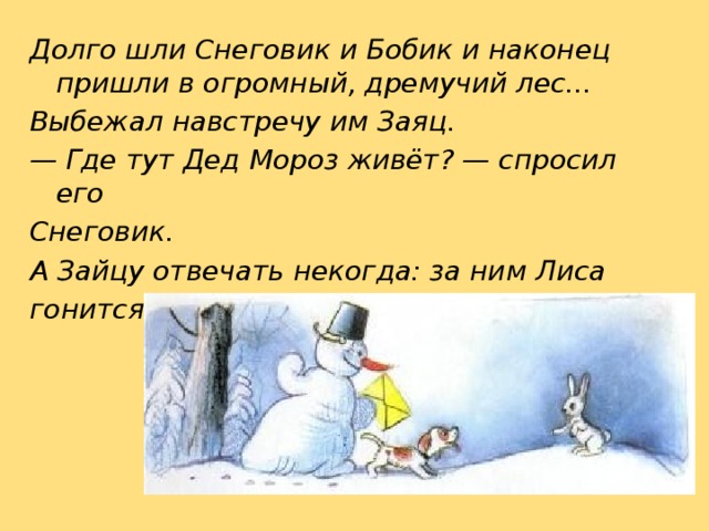 Долго шли Снеговик и Бобик и наконец пришли в огромный, дремучий лес... Выбежал навстречу им Заяц. — Где тут Дед Мороз живёт? — спросил его Снеговик. А Зайцу отвечать некогда: за ним Лиса гонится. 