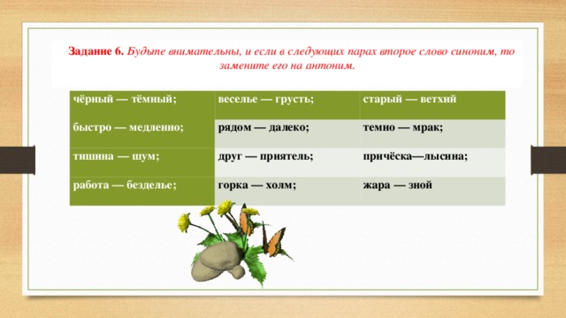 Задание 6.  Будьте внимательны, и если в следующих парах второе слово синоним, то замените его на антоним. чёрный — тёмный; веселье — грусть; быстро — медленно; старый — ветхий рядом — далеко; тишина — шум; друг — приятель; темно — мрак; работа — безделье; причёска—лысина; горка — холм; жара — зной 