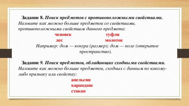 Задание 8. Поиск предметов с противоположными свойствами.  Назовите как можно больше предметов со свой­ствами, противоположными свойствам данного предмета :  че­ловек туфли  лес молоток Например: дом — конура (размер); дом — поле (открытое пространство). Задание 9. Поиск предметов, обладающих сходными свойствами.  Назовите как можно больше предметов, сходных с данным по какому-либо признаку или свойству:   апельсин  карандаш  стакан 