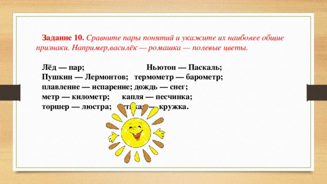 Задание 10.  Сравните пары понятий и укажите их наибо­лее общие признаки. Например,василёк — ромашка — поле­вые цветы. Лёд — пар;  Ньютон — Паскаль; Пушкин — Лермонтов;  термометр — барометр; плавление — испарение;  дождь — снег; метр — километр;  капля — песчинка; торшер — люстра;  стакан — кружка. 