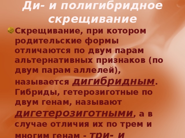 Ди- и полигибридное скрещивание Скрещивание, при котором родительские формы отличаются по двум парам альтернативных признаков (по двум парам аллелей), называется дигибридным . Гибриды, гетерозиготные по двум генам, называют дигетерозиготными , а в случае отличия их по трем и многим генам - три- и полигетерозиготными соответственно.  