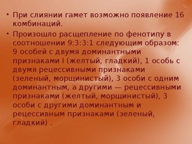 При слиянии гамет возможно появление 16 комбинаций. Произошло расщепление по фенотипу в соотношении 9:3:3:1 следующим образом: 9 особей с двумя доминантными признаками I (желтый, гладкий), 1 особь с двумя рецессивными признаками (зеленый, морщинистый), 3 особи с одним доминантным, а други­ми — рецессивными признаками (желтый, морщинистый), 3 особи с другими доминантным и рецессивным признаками (зеленый, гладкий) . 