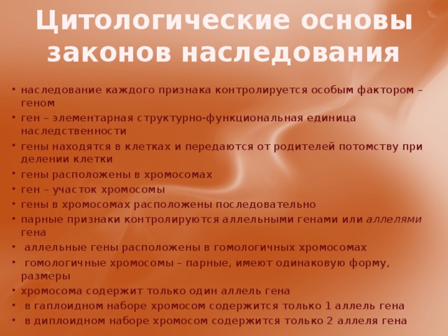Цитологические основы законов наследования наследование каждого признака контролируется особым фактором – геном ген – элементарная структурно-функциональная единица наследственности гены находятся в клетках и передаются от родителей потомству при делении клетки гены расположены в хромосомах ген – участок хромосомы гены в хромосомах расположены последовательно парные признаки контролируются аллельными генами или аллелями гена  аллельные гены расположены в гомологичных хромосомах  гомологичные хромосомы – парные, имеют одинаковую форму, размеры хромосома содержит только один аллель гена  в гаплоидном наборе хромосом содержится только 1 аллель гена  в диплоидном наборе хромосом содержится только 2 аллеля гена 