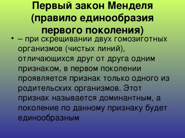 Первый закон Менделя (правило единообразия первого поколения) – при скрещивании двух гомозиготных организмов (чистых линий), отличающихся друг от друга одним признаком, в первом поколении проявляется признак только одного из родительских организмов. Этот признак называется доминантным, а поколение по данному признаку будет единообразным 