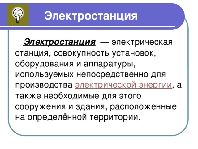 Электростанция Электростанция — электрическая станция, совокупность установок, оборудования и аппаратуры, используемых непосредственно для производства электрической энергии , а также необходимые для этого сооружения и здания, расположенные на определённой территории. 