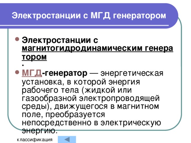 Электростанции с МГД генератором  Электростанции с магнитогидродинамическим генератором .   МГД -генератор — энергетическая установка, в которой энергия рабочего тела (жидкой или газообразной электропроводящей среды), движущегося в магнитном поле, преобразуется непосредственно в электрическую энергию. классификация 