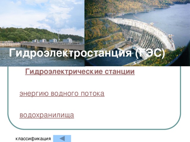 Гидроэлектростанция (ГЭС) Гидроэлектрические станции (ГЭС)   — электростанция, в качестве источника энергии использующая энергию водного потока . Гидроэлектростанции обычно строят на реках , сооружая плотины и водохранилища . классификация 