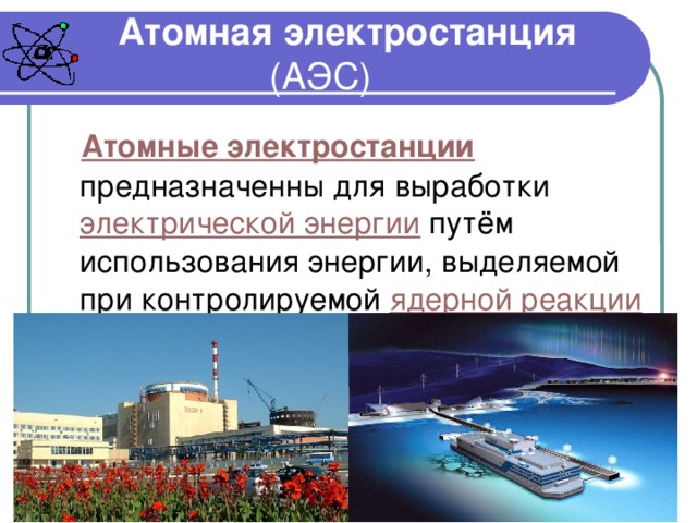 Атомная электростанция (АЭС) Атомные электростанции предназначенны для выработки электрической энергии путём использования энергии, выделяемой при контролируемой ядерной реакции . 