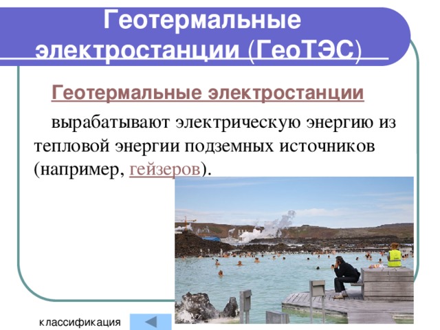 Геотермальные электростанции ( ГеоТЭС ) Геотермальные электростанции вырабатывают электрическую энергию из тепловой энергии подземных источников (например, гейзеров ). классификация 