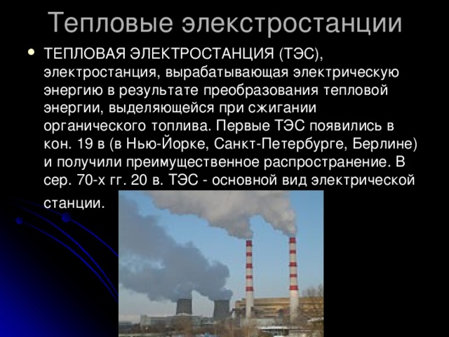 Тепловые элекстростанции ТЕПЛОВАЯ ЭЛЕКТРОСТАНЦИЯ (ТЭС), электростанция, вырабатывающая электрическую энергию в результате преобразования тепловой энергии, выделяющейся при сжигании органического топлива. Первые ТЭС появились в кон. 19 в (в Нью-Йорке, Санкт-Петербурге, Берлине) и получили преимущественное распространение. В сер. 70-х гг. 20 в. ТЭС - основной вид электрической станции.  