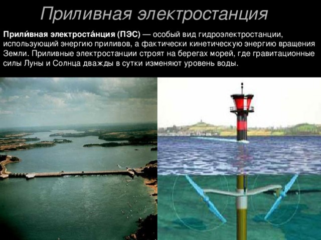 Приливная электростанция  Прили́вная электроста́нция (ПЭС) — особый вид гидроэлектростанции, использующий энергию приливов, а фактически кинетическую энергию вращения Земли. Приливные электростанции строят на берегах морей, где гравитационные силы Луны и Солнца дважды в сутки изменяют уровень воды. 