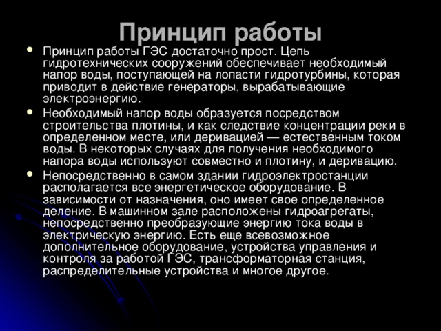 Принцип работы   Принцип работы ГЭС достаточно прост. Цепь гидротехнических сооружений обеспечивает необходимый напор воды, поступающей на лопасти гидротурбины, которая приводит в действие генераторы, вырабатывающие электроэнергию. Необходимый напор воды образуется посредством строительства плотины, и как следствие концентрации реки в определенном месте, или деривацией — естественным током воды. В некоторых случаях для получения необходимого напора воды используют совместно и плотину, и деривацию. Непосредственно в самом здании гидроэлектростанции располагается все энергетическое оборудование. В зависимости от назначения, оно имеет свое определенное деление. В машинном зале расположены гидроагрегаты, непосредственно преобразующие энергию тока воды в электрическую энергию. Есть еще всевозможное дополнительное оборудование, устройства управления и контроля за работой ГЭС, трансформаторная станция, распределительные устройства и многое другое.  