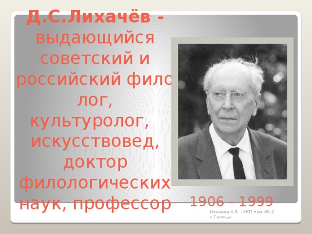 Д.С.Лихачёв -  выдающийся советский и российский филолог, культуролог,    искусствовед, доктор филологических наук, профессор 1906 - 1999 Иванова А.В. - УКП при ИК-2 с.Талицы 