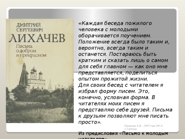 «Каждая беседа пожилого человека с молодыми оборачивается поучением. Положение всегда было таким и, вероятно, всегда таким и останется. Постараюсь быть кратким и сказать лишь о самом для себя главном — как оно мне представляется, поделиться опытом прожитой жизни. Для своих бесед с читателем я избрал форму писем. Это, конечно, условная форма. В читателях моих писем я представляю себе друзей. Письма к друзьям позволяют мне писать просто». Из предисловия «Письмо к молодым читателям» Иванова А.В. - УКП при ИК-2 с.Талицы 