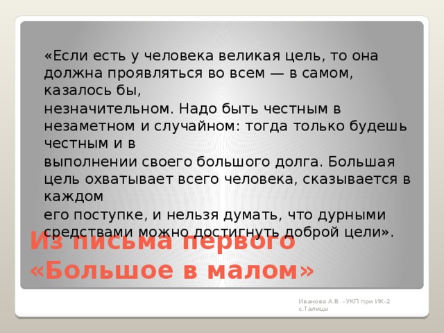  «Если есть у человека великая цель, то она должна проявляться во всем — в самом, казалось бы,  незначительном. Надо быть честным в незаметном и случайном: тогда только будешь честным и в  выполнении своего большого долга. Большая цель охватывает всего человека, сказывается в каждом  его поступке, и нельзя думать, что дурными средствами можно достигнуть доброй цели». Из письма первого  «Большое в малом»   Иванова А.В. - УКП при ИК-2 с.Талицы 