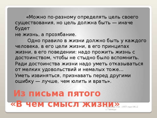   «Можно по-разному определять цель своего существования, но цель должна быть — иначе будет  не жизнь, а прозябание.    Одно правило в жизни должно быть у каждого человека, в его цели жизни, в его принципах жизни, в его поведении: надо прожить жизнь с достоинством, чтобы не стыдно было вспомнить.   Ради достоинства жизни надо уметь отказываться от мелких удовольствий и немалых тоже…   Уметь извиняться, признавать перед другими ошибку — лучше, чем юлить и врать».   Из письма пятого  «В чем смысл жизни» Иванова А.В. - УКП при ИК-2 с.Талицы 