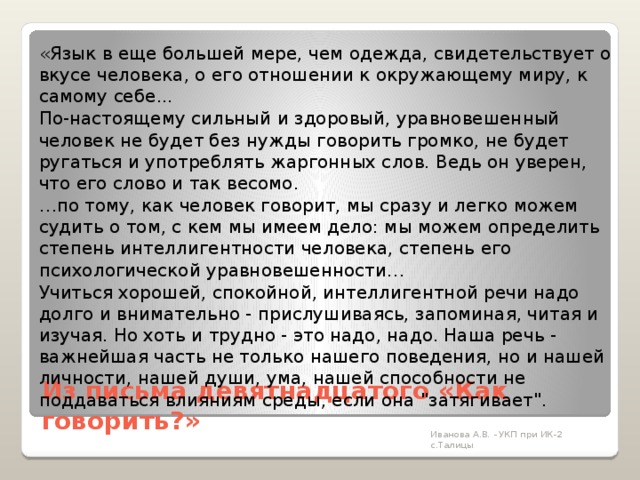   «Язык в еще большей мере, чем одежда, свидетельствует о вкусе человека, о его отношении к окружающему миру, к самому себе...   По-настоящему сильный и здоровый, уравновешенный человек не будет без нужды говорить громко, не будет ругаться и употреблять жаргонных слов. Ведь он уверен, что его слово и так весомо.   … по тому, как человек говорит, мы сразу и легко можем судить о том, с кем мы имеем дело: мы можем определить степень интеллигентности человека, степень его психологической уравновешенности…   Учиться хорошей, спокойной, интеллигентной речи надо долго и внимательно - прислушиваясь, запоминая, читая и изучая. Но хоть и трудно - это надо, надо. Наша речь - важнейшая часть не только нашего поведения, но и нашей личности, нашей души, ума, нашей способности не поддаваться влияниям среды, если она 