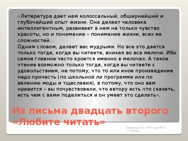   «Литература дает нам колоссальный, обширнейший и глубочайший опыт жизни. Она делает человека интеллигентным, развивает в нем не только чувство красоты, но и понимание – понимание жизни, всех ее сложностей...   Одним словом, делает вас мудрыми. Но все это дается только тогда, когда вы читаете, вникая во все мелочи. Ибо самое главное часто кроется именно в мелочах. А такое чтение возможно только тогда, когда вы читаете с удовольствием, не потому, что то или иное произведение надо прочесть (по школьной ли программе или по велению моды и тщеславия), а потому, что оно вам нравится – вы почувствовали, что автору есть что сказать, есть чем с вами поделиться и он умеет это сделать». Из письма двадцать второго  «Любите читать»    Иванова А.В. - УКП при ИК-2 с.Талицы 