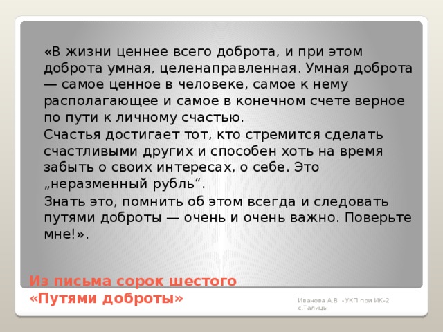   «В жизни ценнее всего доброта, и при этом доброта умная, целенаправленная. Умная доброта — самое ценное в человеке, самое к нему располагающее и самое в конечном счете верное по пути к личному счастью.   Счастья достигает тот, кто стремится сделать счастливыми других и способен хоть на время забыть о своих интересах, о себе. Это „неразменный рубль“.   Знать это, помнить об этом всегда и следовать путями доброты — очень и очень важно. Поверьте мне!».   Из письма сорок шестого  «Путями доброты»   Иванова А.В. - УКП при ИК-2 с.Талицы 