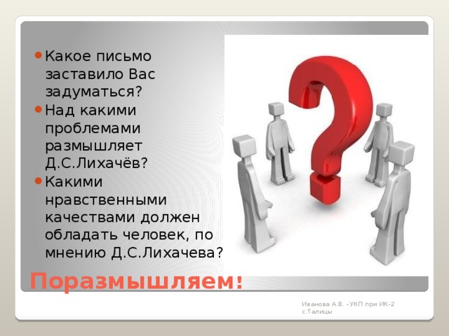 Какое письмо заставило Вас задуматься? Над какими проблемами размышляет Д.С.Лихачёв? Какими нравственными качествами должен обладать человек, по мнению Д.С.Лихачева? Поразмышляем! Иванова А.В. - УКП при ИК-2 с.Талицы 