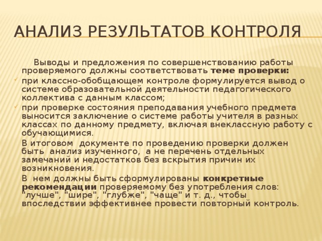 Анализ результатов контроля  Выводы и предложения по совершенствованию работы проверяемого должны соответствовать теме проверки: при классно-обобщающем контроле формулируется вывод о системе образовательной деятельности педагогического коллектива с данным классом; при проверке состояния преподавания учебного предмета выносится заключение о системе работы учителя в разных классах по данному предмету, включая внеклассную работу с обучающимися.   В итоговом документе по проведению проверки должен быть анализ изученного, а не перечень отдельных замечаний и недостатков без вскрытия причин их возникновения.   В нем должны быть сформулированы конкретные рекомендации проверяемому без употребления слов: 