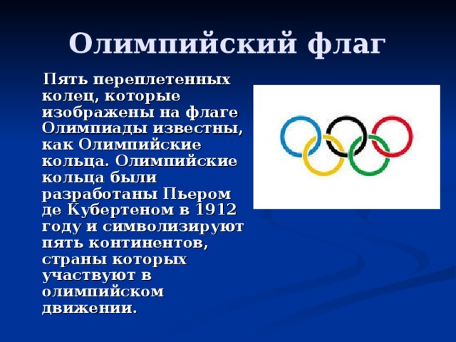 Олимпийский флаг  Пять переплетенных колец, которые изображены на флаге Олимпиады известны, как Олимпийские кольца. Олимпийские кольца были разработаны Пьером де Кубертеном в 1912 году и символизируют пять континентов, страны которых участвуют в олимпийском движении. 