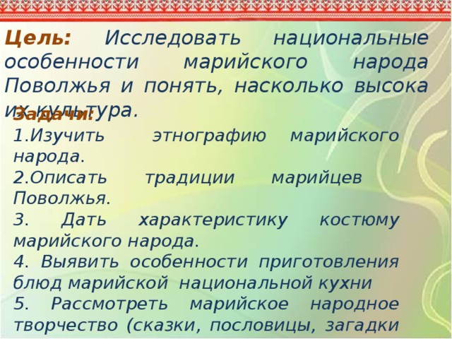 Цель: Исследовать национальные особенности марийского народа Поволжья и понять, насколько высока их культура. Задачи: 1.Изучить этнографию марийского народа. 2.Описать традиции марийцев Поволжья. 3. Дать характеристику костюму марийского народа. 4. Выявить особенности приготовления блюд марийской национальной кухни 5. Рассмотреть марийское народное творчество (сказки, пословицы, загадки и поговорки) 6. Выяснить сохраняются ли обычаи марийского народа в наше время 