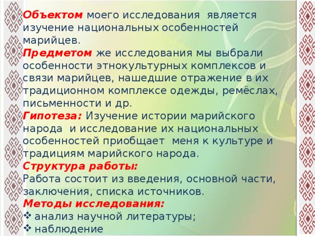 Объектом  моего исследования является изучение национальных особенностей марийцев. Предметом  же исследования мы выбрали особенности этнокультурных комплексов и связи марийцев, нашедшие отражение в их традиционном комплексе одежды, ремёслах, письменности и др. Гипотеза: Изучение истории марийского народа и исследование их национальных особенностей приобщает меня к культуре и традициям марийского народа. Структура работы: Работа состоит из введения, основной части, заключения, списка источников. Методы исследования: анализ научной литературы; наблюдение беседа  опрос 