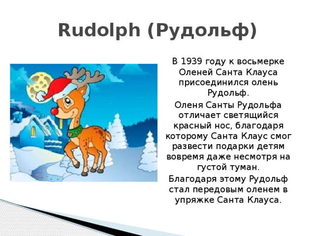 Rudolph (Рудольф)  В 1939 году к восьмерке Оленей Санта Клауса присоединился олень Рудольф.  Оленя Санты Рудольфа отличает светящийся красный нос, благодаря которому Санта Клаус смог развести подарки детям вовремя даже несмотря на густой туман.  Благодаря этому Рудольф стал передовым оленем в упряжке Санта Клауса. 