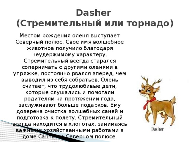 Dasher  (Стремительный или торнадо) Местом рождения оленя выступает Северный полюс. Свое имя волшебное животное получило благодаря неудержимому характеру. Стремительный всегда старался соперничать с другими оленями в упряжке, постоянно рвался вперед, чем выводил из себя собратьев. Олень считает, что трудолюбивые дети, которые слушались и помогали родителям на протяжении года, заслуживают больше подарков. Ему доверена очистка волшебных саней и подготовка к полету. Стремительный всегда находится в хлопотах, занимаясь важными хозяйственными работами в доме Санты на Северном полюсе. 