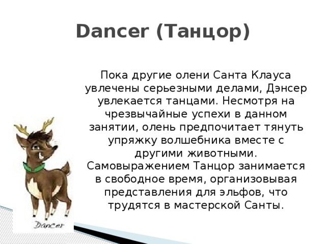 Dancer (Танцор) Пока другие олени Санта Клауса увлечены серьезными делами, Дэнсер увлекается танцами. Несмотря на чрезвычайные успехи в данном занятии, олень предпочитает тянуть упряжку волшебника вместе с другими животными. Самовыражением Танцор занимается в свободное время, организовывая представления для эльфов, что трудятся в мастерской Санты. 