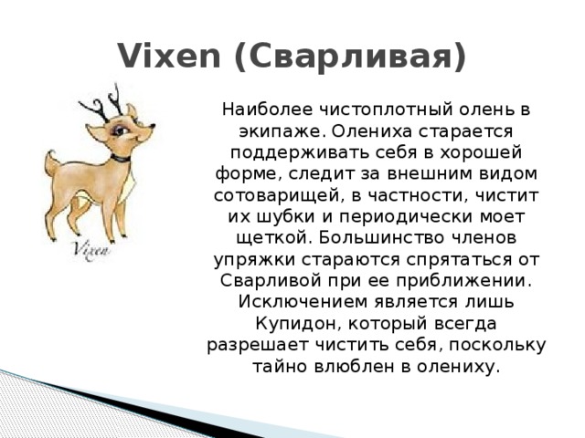 Vixen (Сварливая)  Наиболее чистоплотный олень в экипаже. Олениха старается поддерживать себя в хорошей форме, следит за внешним видом сотоварищей, в частности, чистит их шубки и периодически моет щеткой. Большинство членов упряжки стараются спрятаться от Сварливой при ее приближении. Исключением является лишь Купидон, который всегда разрешает чистить себя, поскольку тайно влюблен в олениху. 