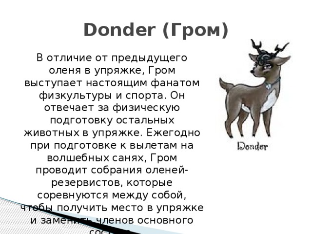 Donder (Гром) В отличие от предыдущего оленя в упряжке, Гром выступает настоящим фанатом физкультуры и спорта. Он отвечает за физическую подготовку остальных животных в упряжке. Ежегодно при подготовке к вылетам на волшебных санях, Гром проводит собрания оленей-резервистов, которые соревнуются между собой, чтобы получить место в упряжке и заменить членов основного состава. 