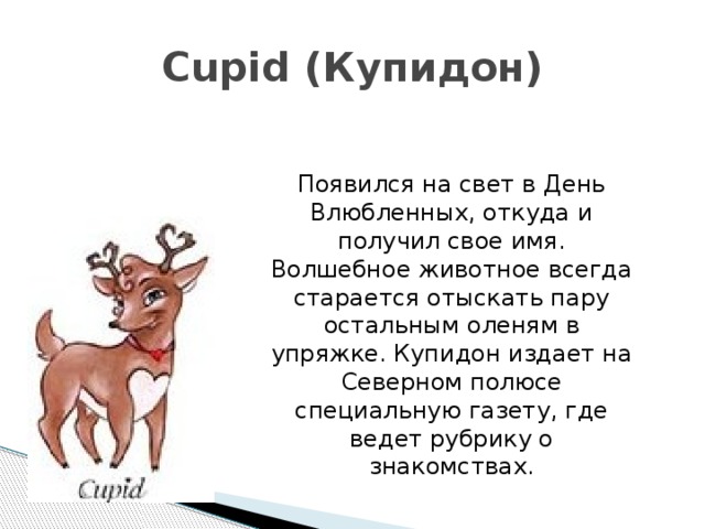 Cupid (Купидон) Появился на свет в День Влюбленных, откуда и получил свое имя. Волшебное животное всегда старается отыскать пару остальным оленям в упряжке. Купидон издает на Северном полюсе специальную газету, где ведет рубрику о знакомствах. 