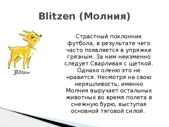 Blitzen (Молния) Страстный поклонник футбола, в результате чего часто появляется в упряжке грязным. За ним неизменно следует Сварливая с щеткой. Однако оленю это не нравится. Несмотря на свою неряшливость, именно Молния выручает остальных животных во время полета в снежную бурю, выступая основной тяговой силой. 