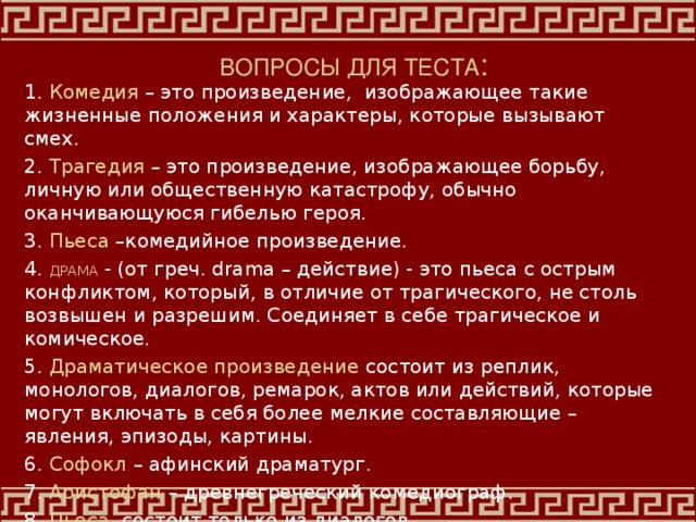 ВОПРОСЫ ДЛЯ ТЕСТА : 1. Комедия – это произведение, изображающее такие жизненные положения и характеры, которые вызывают смех. 2. Трагедия – это произведение, изображающее борьбу, личную или общественную катастрофу, обычно оканчивающуюся гибелью героя. 3. Пьеса –комедийное произведение. 4. ДРАМА - (от греч. drama – действие) - это пьеса с острым конфликтом, который, в отличие от трагического, не столь возвышен и разрешим. Соединяет в себе трагическое и комическое. 5. Драматическое произведение состоит из реплик, монологов, диалогов, ремарок, актов или действий, которые могут включать в себя более мелкие составляющие – явления, эпизоды, картины. 6. Софокл – афинский драматург. 7. Аристофан – древнегреческий комедиограф. 8. Пьеса состоит только из диалогов. 9. Дифирамбы - хвалебные песни.